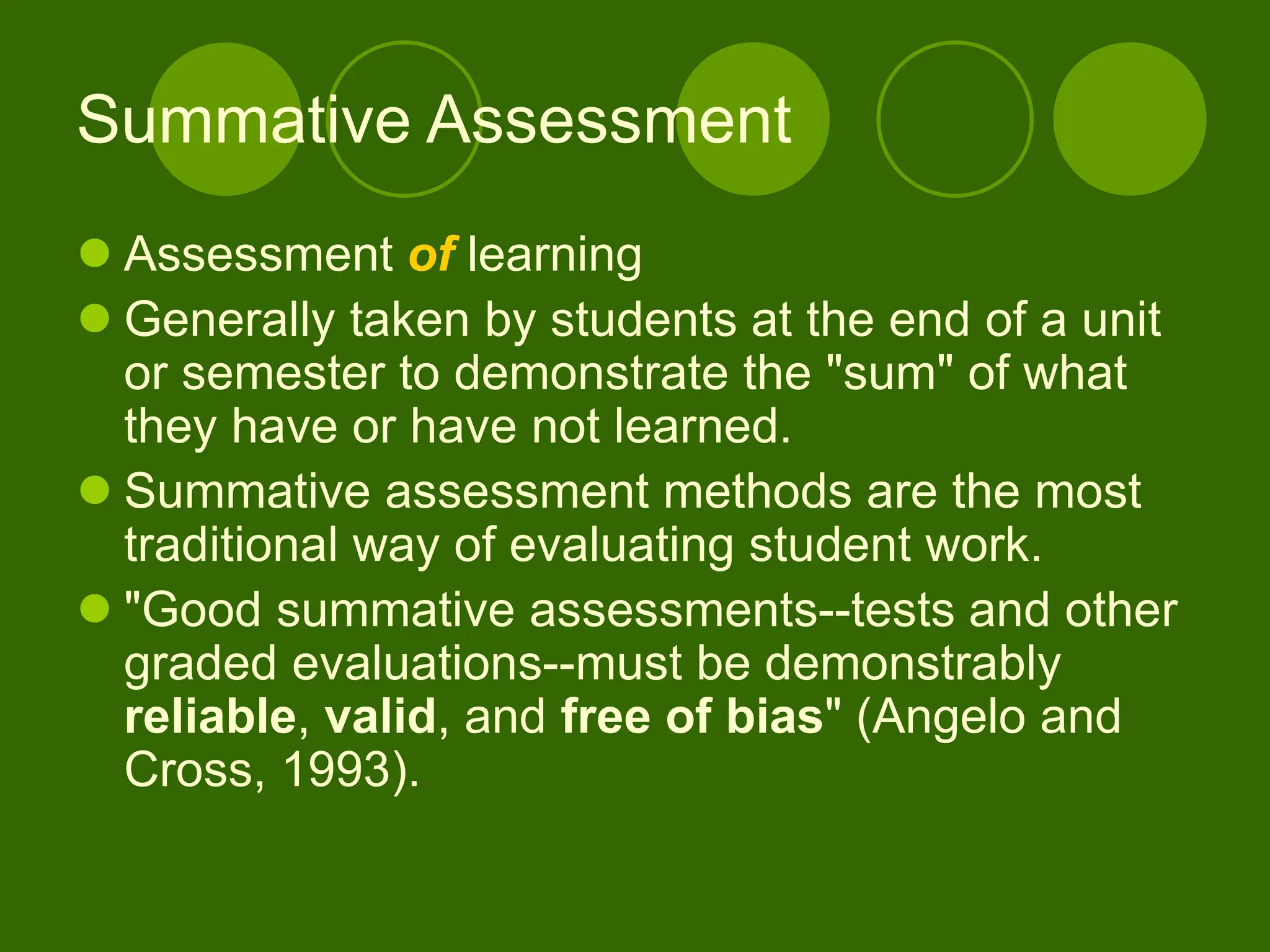 Summative Assessment
 Assessment of learning
 Generally taken by students at the end of a unit
or semester to demonstrate the "sum" of what
they have or have not learned.
 Summative assessment methods are the most
traditional way of evaluating student work.
 "Good summative assessments--tests and other
graded evaluations--must be demonstrably
reliable, valid, and free of bias" (Angelo and
Cross, 1993).
 