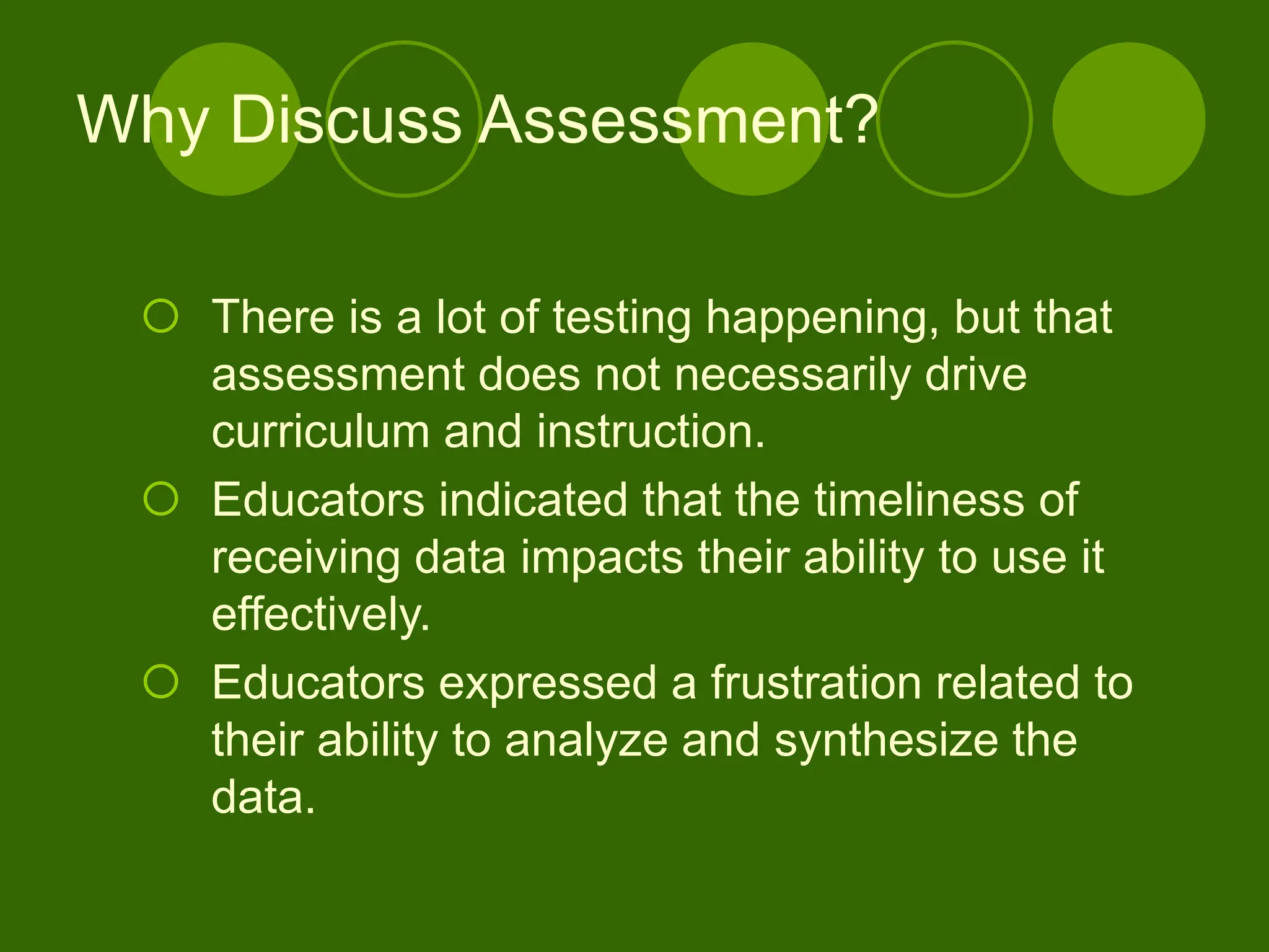 Why Discuss Assessment?
 There is a lot of testing happening, but that
assessment does not necessarily drive
curriculum and instruction.
 Educators indicated that the timeliness of
receiving data impacts their ability to use it
effectively.
 Educators expressed a frustration related to
their ability to analyze and synthesize the
data.
 