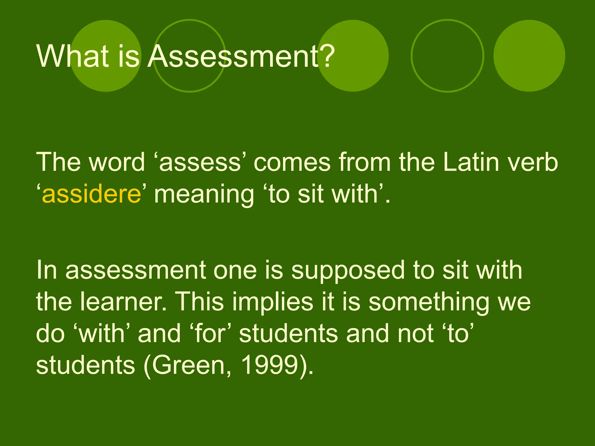 The word ‘assess’ comes from the Latin verb
‘assidere’ meaning ‘to sit with’.
In assessment one is supposed to sit with
the learner. This implies it is something we
do ‘with’ and ‘for’ students and not ‘to’
students (Green, 1999).
What is Assessment?
 