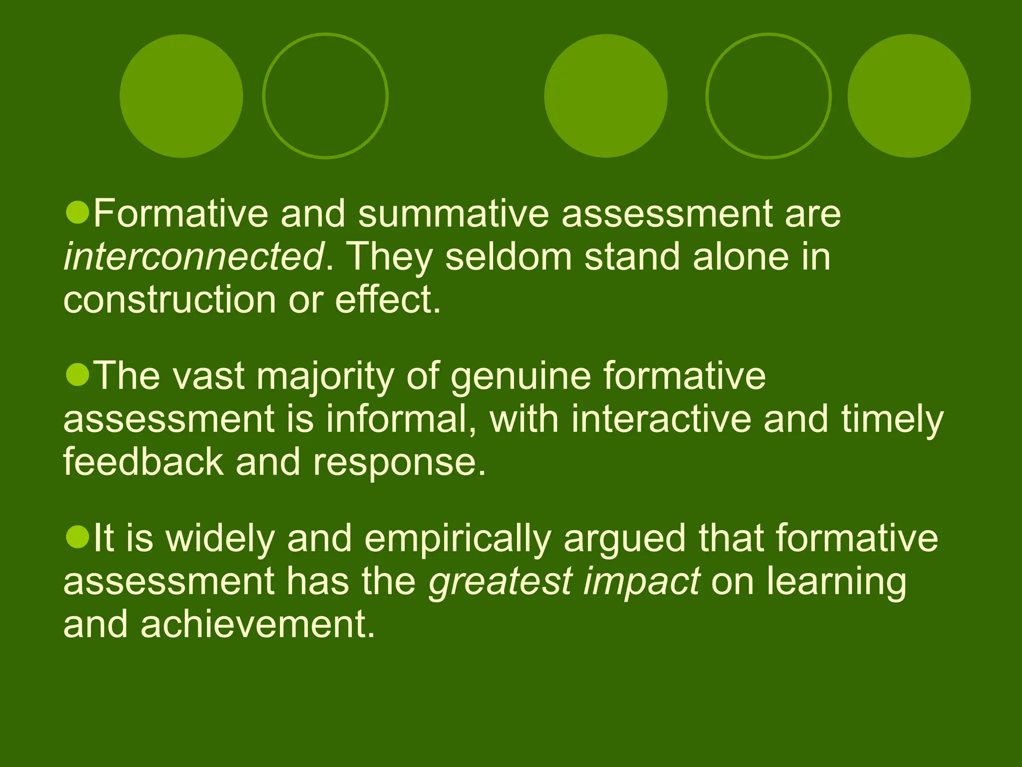 Formative and summative assessment are
interconnected. They seldom stand alone in
construction or effect.
The vast majority of genuine formative
assessment is informal, with interactive and timely
feedback and response.
It is widely and empirically argued that formative
assessment has the greatest impact on learning
and achievement.
 
