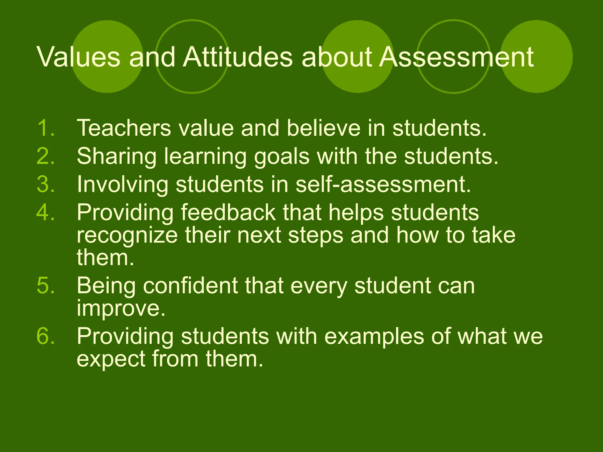 1. Teachers value and believe in students.
2. Sharing learning goals with the students.
3. Involving students in self-assessment.
4. Providing feedback that helps students
recognize their next steps and how to take
them.
5. Being confident that every student can
improve.
6. Providing students with examples of what we
expect from them.
Values and Attitudes about Assessment
 