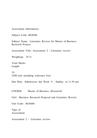 Assessment Information
Subject Code: BUS606
Subject Name: Literature Review for Master of Business
Research Project
Assessment Title: Assessment 2 – Literature review
Weighting: 35 %
Total Marks:
Length:
35
2500 (not including reference list)
Due Date: Submission due Week 9 – Sunday at 11.59 pm
COURSE: Master of Business (Research)
Unit: Business Research Proposal and Literature Review
Unit Code: BUS606
Type of
Assessment:
Assessment 2 – Literature review
 