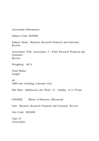 Assessment Information
Subject Code: BUS606
Subject Name: Business Research Proposal and Literature
Review
Assessment Title: Assessment 3 – Final Research Proposal and
Literature
Review
Weighting: 40 %
Total Marks:
Length:
40
3000 (not including reference list)
Due Date: Submission due Week 12 – Sunday at 11.59 pm
COURSE: Master of Business (Research)
Unit: Business Research Proposal and Literature Review
Unit Code: BUS606
Type of
Assessment:
 