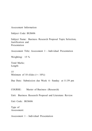 Assessment Information
Subject Code: BUS606
Subject Name: Business Research Proposal Topic Selection,
Justification and
Presentation
Assessment Title: Assessment 1 – Individual Presentation
Weighting: 15 %
Total Marks:
Length:
15
Minimum of 10 slides (+- 10%)
Due Date: Submission due Week 6– Sunday at 11.59 pm
COURSE: Master of Business (Research)
Unit: Business Research Proposal and Literature Review
Unit Code: BUS606
Type of
Assessment:
Assessment 1 – Individual Presentation
 