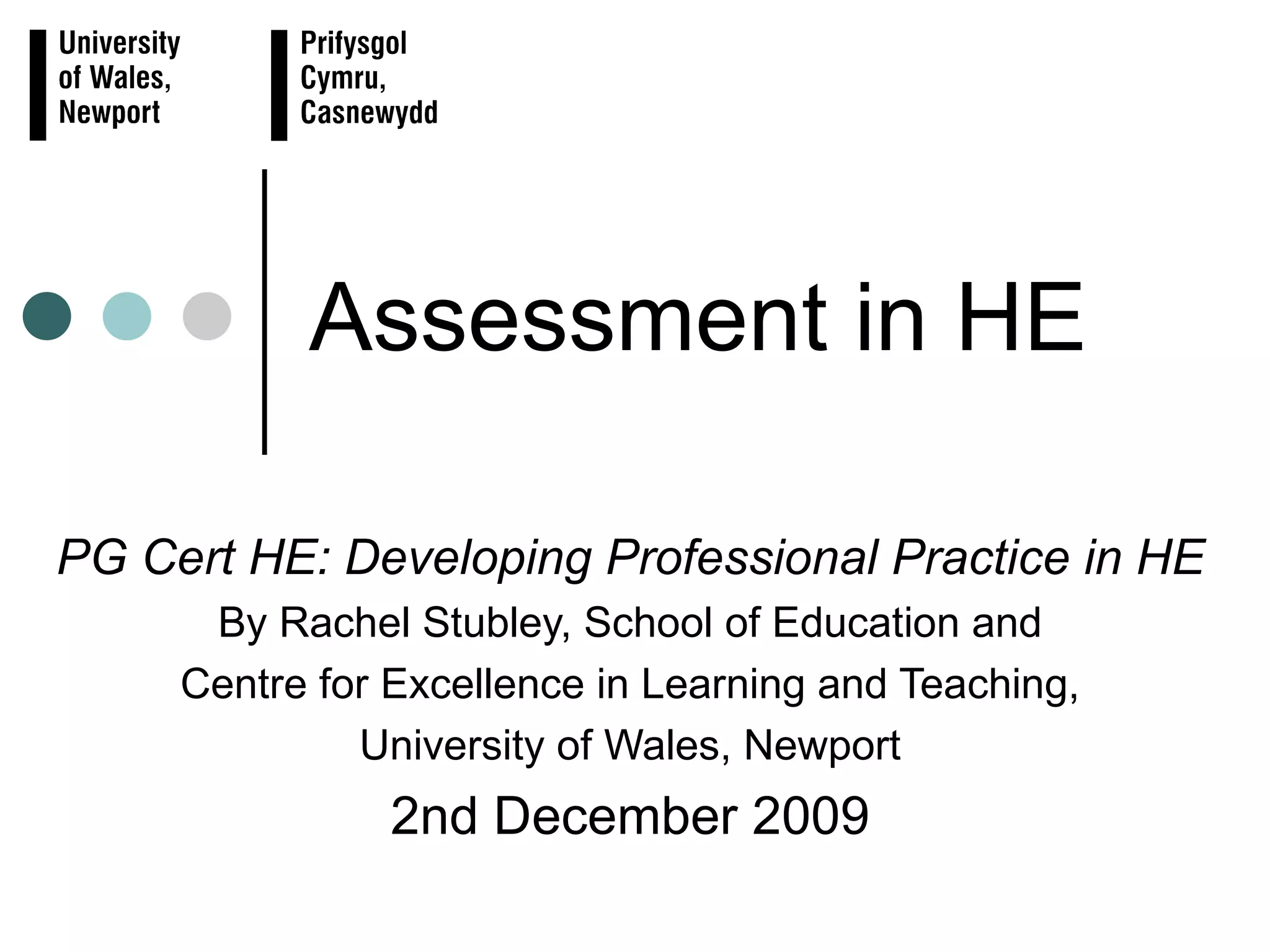 Assessment in HE PG Cert HE: Developing Professional Practice in HE By Rachel Stubley, School of Education and Centre for Excellence in Learning and Teaching, University of Wales, Newport 2nd December 2009
