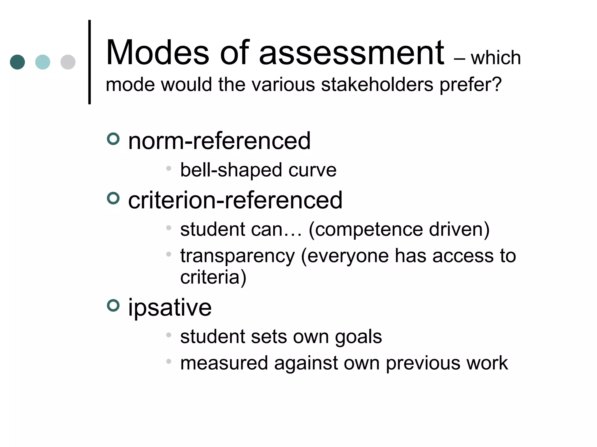 Modes of assessment – which mode would the various stakeholders prefer? norm-referenced bell-shaped curve criterion-referenced student can… (competence driven) transparency (everyone has access to criteria) ipsative student sets own goals measured against own previous work
