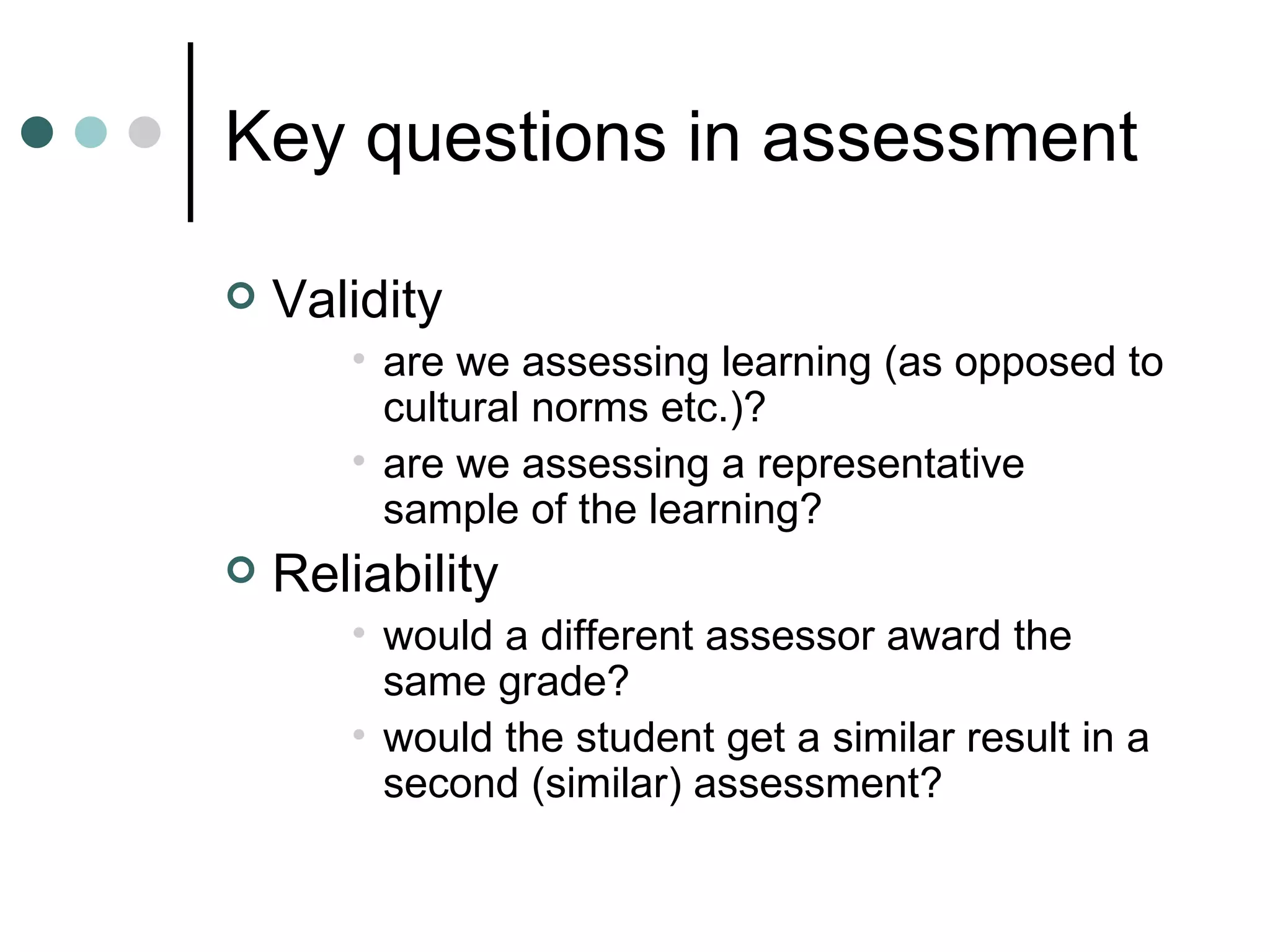 Key questions in assessment Validity are we assessing learning (as opposed to cultural norms etc.)? are we assessing a representative sample of the learning? Reliability would a different assessor award the same grade? would the student get a similar result in a second (similar) assessment?