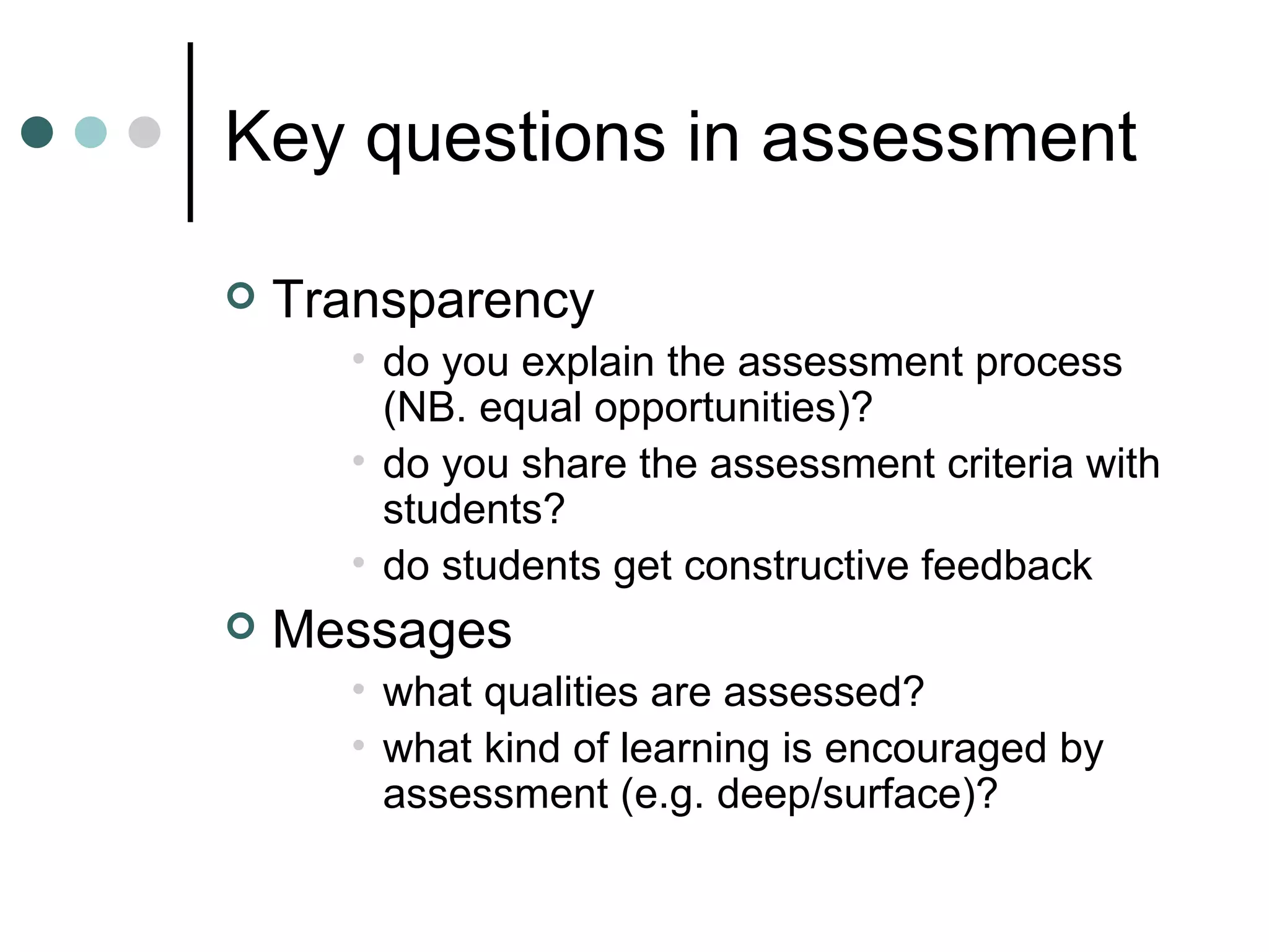 Key questions in assessment Transparency do you explain the assessment process (NB. equal opportunities)? do you share the assessment criteria with students? do students get constructive feedback Messages what qualities are assessed? what kind of learning is encouraged by assessment (e.g. deep/surface)?