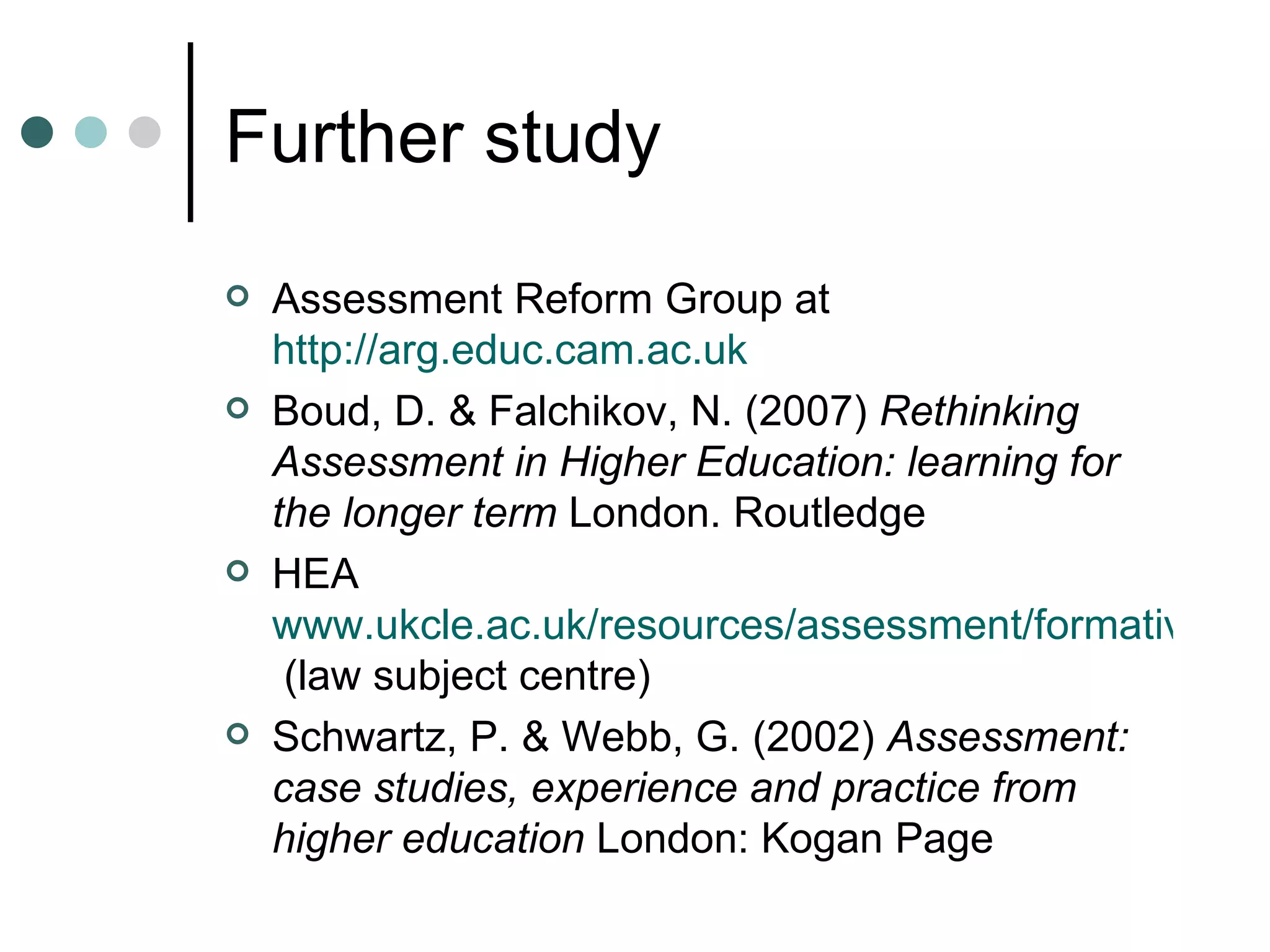 Further study Assessment Reform Group at http://arg.educ.cam.ac.uk Boud, D. & Falchikov, N. (2007) Rethinking Assessment in Higher Education: learning for the longer term London. Routledge HEA www.ukcle.ac.uk/resources/assessment/formative.html (law subject centre) Schwartz, P. & Webb, G. (2002) Assessment: case studies, experience and practice from higher education London: Kogan Page