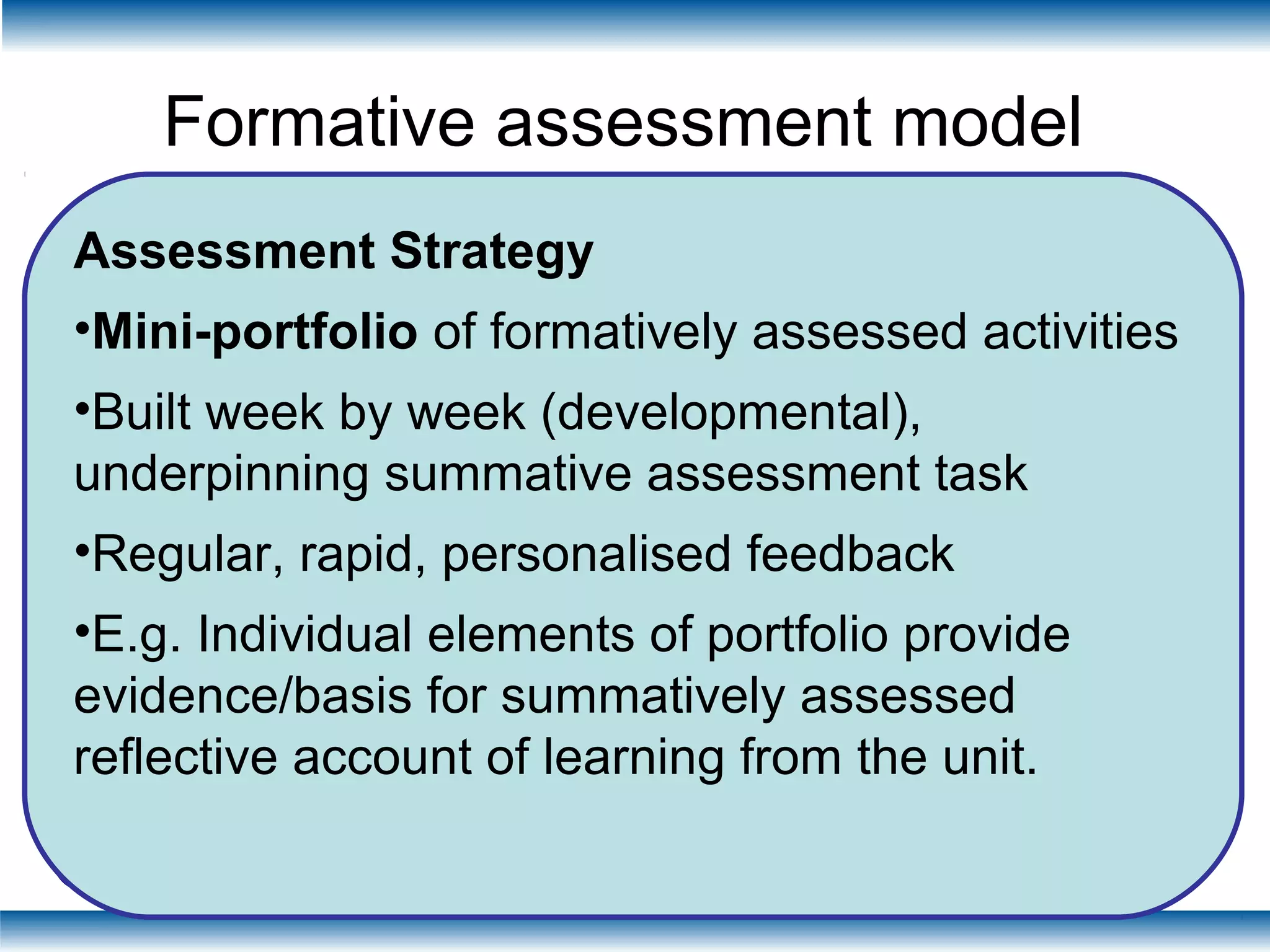 Formative assessment model
Online
Preparation
In Class
Session 1
Online
formative
activity
Online
Preparation
In Class
Session 2
Online
formative
activity
Week 1 Week 2
Feedback Feedback
Assessment Strategy
•Mini-portfolio of formatively assessed activities
•Built week by week (developmental),
underpinning summative assessment task
•Regular, rapid, personalised feedback
•E.g. Individual elements of portfolio provide
evidence/basis for summatively assessed
reflective account of learning from the unit.
 