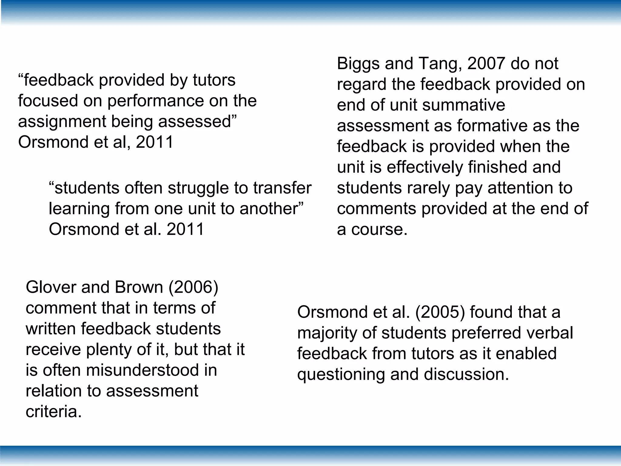 “feedback provided by tutors
focused on performance on the
assignment being assessed”
Orsmond et al, 2011
“students often struggle to transfer
learning from one unit to another”
Orsmond et al. 2011
Biggs and Tang, 2007 do not
regard the feedback provided on
end of unit summative
assessment as formative as the
feedback is provided when the
unit is effectively finished and
students rarely pay attention to
comments provided at the end of
a course.
Glover and Brown (2006)
comment that in terms of
written feedback students
receive plenty of it, but that it
is often misunderstood in
relation to assessment
criteria.
Orsmond et al. (2005) found that a
majority of students preferred verbal
feedback from tutors as it enabled
questioning and discussion.
 