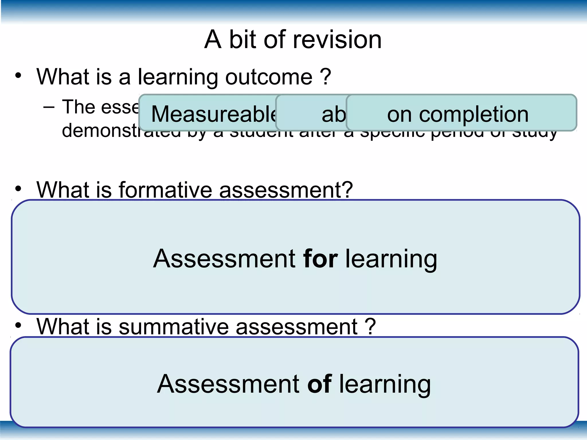 A bit of revision
• What is a learning outcome ?
– The essential measurable learning or behaviour
demonstrated by a student after a specific period of study
• What is formative assessment?
– “Formative assessment is designed to provide learners
with feedback on progress and inform development, but
does not contribute to the overall assessment.”
QAA 2000
• What is summative assessment ?
– The process by which we measure the extent to which a
student can demonstrate specific learning outcomes
designed
feedback developmental
non-counting
Process measurement
learning outcomes
Measureable ability on completion
Assessment of learning
Assessment for learning
 