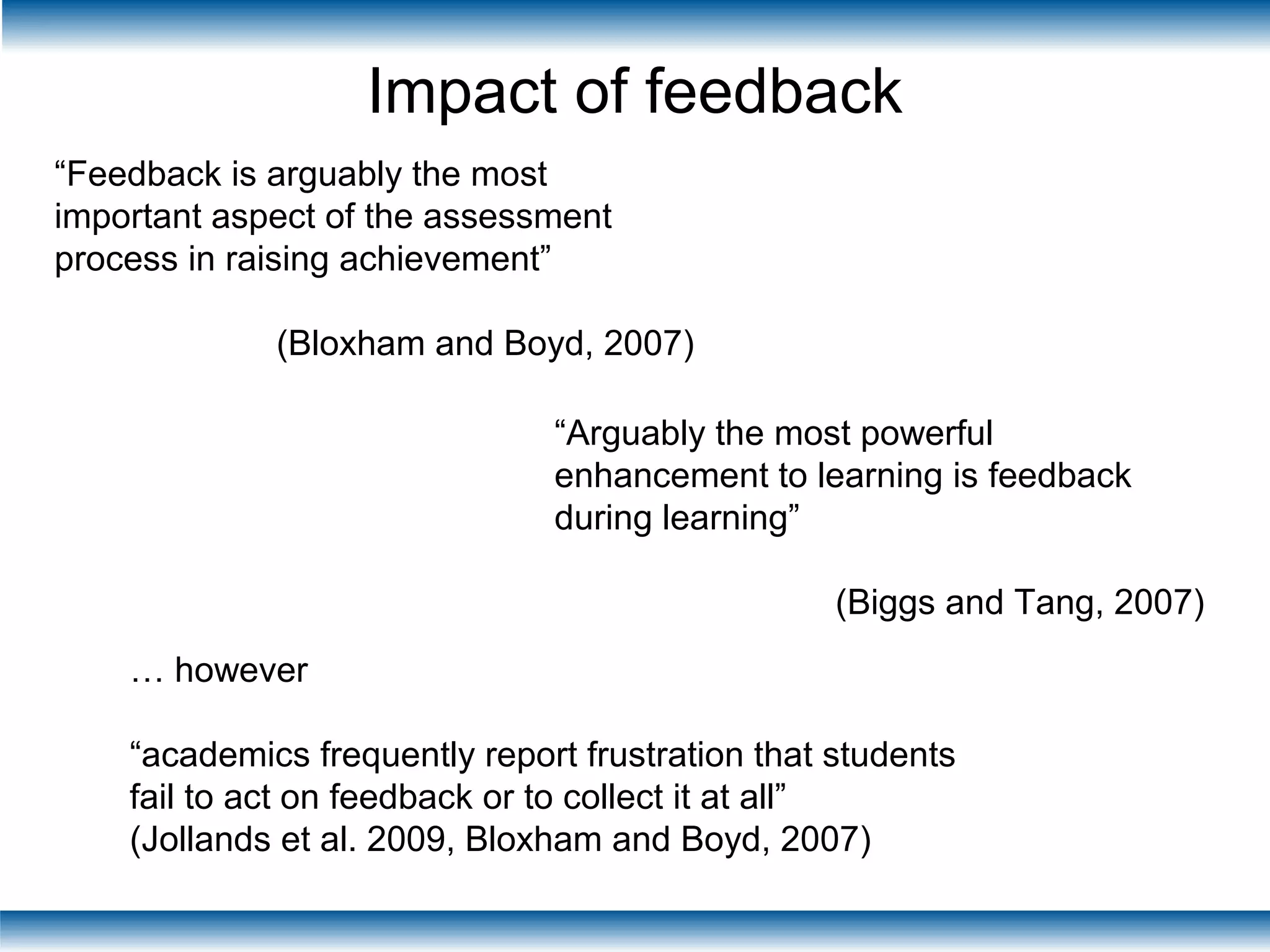 Impact of feedback
“Feedback is arguably the most
important aspect of the assessment
process in raising achievement”
(Bloxham and Boyd, 2007)
“Arguably the most powerful
enhancement to learning is feedback
during learning”
(Biggs and Tang, 2007)
… however
“academics frequently report frustration that students
fail to act on feedback or to collect it at all”
(Jollands et al. 2009, Bloxham and Boyd, 2007)
 