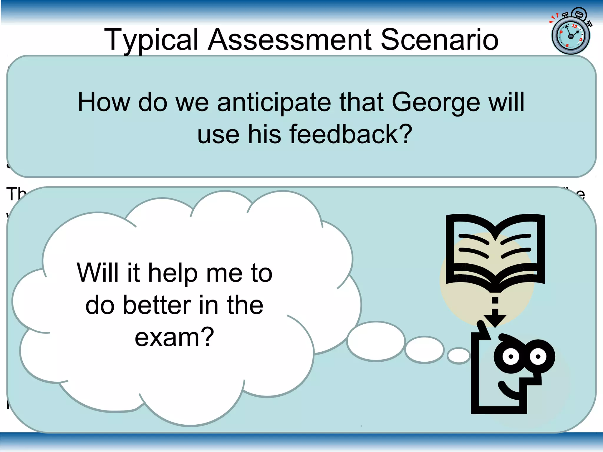 In the final year of his Business Management degree George is set the
task of producing an individual 1500 word management report based on
case study materials that he has been studying with his tutorial group.
The report constitutes 50% of the final unit grade the other 50% is
assessed by a 3 hour examination at the end of the semester.
The hand in date for the essay is 6 weeks before the examination. The
work is marked within 3 weeks and returned to George with his mark
and a detailed written feedback proforma. The assignment is also
discussed in a feedback tutorial during the week the work is returned.
The report tests two of the 5 learning outcomes for the unit. These
learning outcomes are therefore not tested in examination (which tests
the remaining three learning outcomes).
George sits the examination for the unit which is marked in time for
exam board. George is given the mark awarded for the examination but
receives no verbal or written feedback on his performance in the exam.
How do we anticipate that George will
use his feedback?
Typical Assessment Scenario
Will this feedback
help me get a
better mark for
the report?
Will it help me to
do better in the
exam?
 