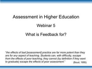 Assessment in Higher Education
Webinar 5
What is Feedback for?
“the effects of bad [assessment] practice are far more potent than they
are for any aspect of teaching. Students can, with difficulty, escape
from the effects of poor teaching, they cannot (by definition if they want
to graduate) escape the effects of poor assessment.” (Boud, 1995)
 