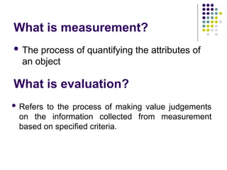 What is measurement?
 The process of quantifying the attributes of
an object
What is evaluation?
 Refers to the process of making value judgements
on the information collected from measurement
based on specified criteria.
 