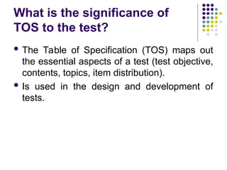 What is the significance of
TOS to the test?
 The Table of Specification (TOS) maps out
the essential aspects of a test (test objective,
contents, topics, item distribution).
 Is used in the design and development of
tests.
 