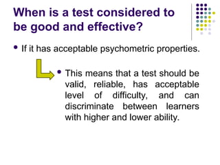 When is a test considered to
be good and effective?
 If it has acceptable psychometric properties.
 This means that a test should be
valid, reliable, has acceptable
level of difficulty, and can
discriminate between learners
with higher and lower ability.
 