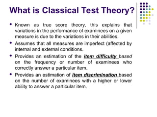 What is Classical Test Theory?
 Known as true score theory, this explains that
variations in the performance of examinees on a given
measure is due to the variations in their abilities.
 Assumes that all measures are imperfect (affected by
internal and external conditions.
 Provides an estimation of the item difficulty based
on the frequency or number of examinees who
correctly answer a particular item.
 Provides an estimation of item discrimination based
on the number of examinees with a higher or lower
ability to answer a particular item.
 