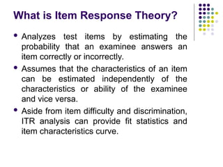 What is Item Response Theory?
 Analyzes test items by estimating the
probability that an examinee answers an
item correctly or incorrectly.
 Assumes that the characteristics of an item
can be estimated independently of the
characteristics or ability of the examinee
and vice versa.
 Aside from item difficulty and discrimination,
ITR analysis can provide fit statistics and
item characteristics curve.
 