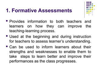 1. Formative Assessments
 Provides information to both teachers and
learners on how they can improve the
teaching-learning process.
 Used at the beginning and during instruction
for teachers to assess learner’s understanding.
 Can be used to inform learners about their
strengths and weaknesses to enable them to
take steps to learn better and improve their
performances as the class progresses.
 