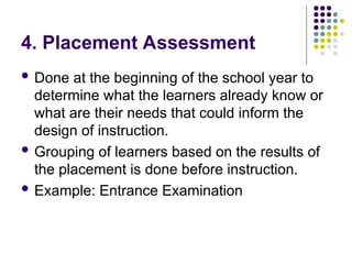 4. Placement Assessment
 Done at the beginning of the school year to
determine what the learners already know or
what are their needs that could inform the
design of instruction.
 Grouping of learners based on the results of
the placement is done before instruction.
 Example: Entrance Examination
 