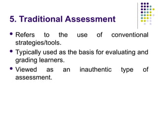 5. Traditional Assessment
 Refers to the use of conventional
strategies/tools.
 Typically used as the basis for evaluating and
grading learners.
 Viewed as an inauthentic type of
assessment.
 