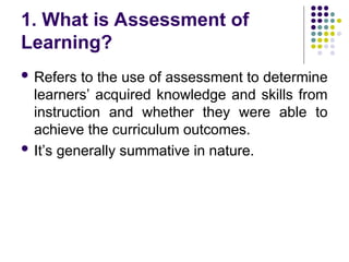 1. What is Assessment of
Learning?
 Refers to the use of assessment to determine
learners’ acquired knowledge and skills from
instruction and whether they were able to
achieve the curriculum outcomes.
 It’s generally summative in nature.
 