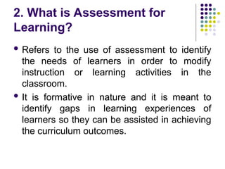 2. What is Assessment for
Learning?
 Refers to the use of assessment to identify
the needs of learners in order to modify
instruction or learning activities in the
classroom.
 It is formative in nature and it is meant to
identify gaps in learning experiences of
learners so they can be assisted in achieving
the curriculum outcomes.
 