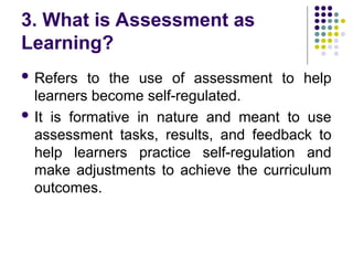 3. What is Assessment as
Learning?
 Refers to the use of assessment to help
learners become self-regulated.
 It is formative in nature and meant to use
assessment tasks, results, and feedback to
help learners practice self-regulation and
make adjustments to achieve the curriculum
outcomes.
 