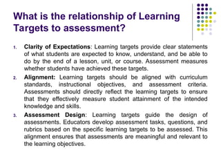 What is the relationship of Learning
Targets to assessment?
1. Clarity of Expectations: Learning targets provide clear statements
of what students are expected to know, understand, and be able to
do by the end of a lesson, unit, or course. Assessment measures
whether students have achieved these targets.
2. Alignment: Learning targets should be aligned with curriculum
standards, instructional objectives, and assessment criteria.
Assessments should directly reflect the learning targets to ensure
that they effectively measure student attainment of the intended
knowledge and skills.
3. Assessment Design: Learning targets guide the design of
assessments. Educators develop assessment tasks, questions, and
rubrics based on the specific learning targets to be assessed. This
alignment ensures that assessments are meaningful and relevant to
the learning objectives.
 