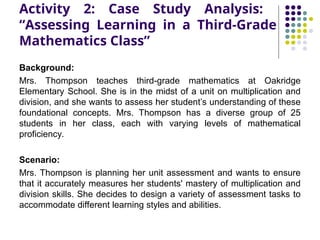 Activity 2: Case Study Analysis:
“Assessing Learning in a Third-Grade
Mathematics Class”
Background:
Mrs. Thompson teaches third-grade mathematics at Oakridge
Elementary School. She is in the midst of a unit on multiplication and
division, and she wants to assess her student’s understanding of these
foundational concepts. Mrs. Thompson has a diverse group of 25
students in her class, each with varying levels of mathematical
proficiency.
Scenario:
Mrs. Thompson is planning her unit assessment and wants to ensure
that it accurately measures her students' mastery of multiplication and
division skills. She decides to design a variety of assessment tasks to
accommodate different learning styles and abilities.
 