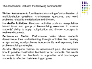 The assessment includes the following components:
Written Assessment: A written test consisting of a combination of
multiple-choice questions, short-answer questions, and word
problems related to multiplication and division.
Hands-On Activities: Hands-on activities such as manipulative-
based tasks and group problem-solving exercises to assess
students' ability to apply multiplication and division concepts in
real-world contexts.
Performance Tasks: Performance tasks where students
demonstrate their understanding through activities like creating
arrays, solving word problems independently, and explaining their
problem-solving strategies.
As Mrs. Thompson reviews her assessment plan, she considers
how to provide constructive feedback to her students. She wants
to ensure that her feedback is supportive and encourages
students to reflect on their learning progress.
 