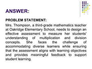 ANSWER:
PROBLEM STATEMENT:
Mrs. Thompson, a third-grade mathematics teacher
at Oakridge Elementary School, needs to design an
effective assessment to measure her students'
understanding of multiplication and division
concepts. She faces the challenge of
accommodating diverse learners while ensuring
that the assessment aligns with learning objectives
and provides meaningful feedback to support
student learning.
 