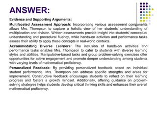 ANSWER:
Evidence and Supporting Arguments:
Multifaceted Assessment Approach: Incorporating various assessment components
allows Mrs. Thompson to capture a holistic view of her students' understanding of
multiplication and division. Written assessments provide insight into students' conceptual
understanding and procedural fluency, while hands-on activities and performance tasks
assess their ability to apply these concepts in real-world contexts.
Accommodating Diverse Learners: The inclusion of hands-on activities and
performance tasks enables Mrs. Thompson to cater to students with diverse learning
styles and abilities. Manipulative-based tasks and group problem-solving exercises offer
opportunities for active engagement and promote deeper understanding among students
with varying levels of mathematical proficiency.
Personalized Feedback: By providing personalized feedback based on individual
student performance, Mrs. Thompson can address specific strengths and areas for
improvement. Constructive feedback encourages students to reflect on their learning
progress and fosters a growth mindset. Additionally, offering guidance on problem-
solving strategies helps students develop critical thinking skills and enhances their overall
mathematical proficiency.
 