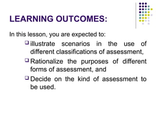 LEARNING OUTCOMES:
In this lesson, you are expected to:
 illustrate scenarios in the use of
different classifications of assessment,
 Rationalize the purposes of different
forms of assessment, and
 Decide on the kind of assessment to
be used.
 