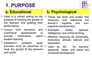 1. PURPOSE
a. Educational
 Used in a school setting for the
purpose of tracking the growth of
the learners and grading their
performance.
 Comes from formative and
summative assessments to
provide information about
student learning.
 Parallelism between tasks
provided must be observed. to
track the growth of the learners
and grade.
b. Psychological
 These are tests and scales that
measures and determine the
learner’s cognitive and non-
cognitive characteristics.
 Examples: Ability, aptitude,
intelligence, and critical thinking.
 Affective measures for personality,
motivation, attitude, interest, and
disposition.
 Used by GC for learners’
academic, career, and social and
emotional development.
 