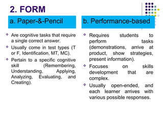 2. FORM
a. Paper-&-Pencil
 Are cognitive tasks that require
a single correct answer.
 Usually come in test types (T
or F, Identification, MT, MC).
 Pertain to a specific cognitive
skill (Remembering,
Understanding, Applying,
Analyzing, Evaluating, and
Creating).
b. Performance-based
 Requires students to
perform tasks
(demonstrations, arrive at
product, show strategies,
present information).
 Focuses on skills
development that are
complex.
 Usually open-ended, and
each learner arrives with
various possible responses.
 