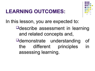 LEARNING OUTCOMES:
In this lesson, you are expected to:
describe assessment in learning
and related concepts and,
demonstrate understanding of
the different principles in
assessing learning.
 
