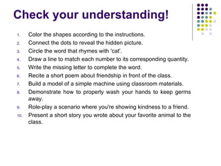 Check your understanding!
1. Color the shapes according to the instructions.
2. Connect the dots to reveal the hidden picture.
3. Circle the word that rhymes with 'cat'.
4. Draw a line to match each number to its corresponding quantity.
5. Write the missing letter to complete the word.
6. Recite a short poem about friendship in front of the class.
7. Build a model of a simple machine using classroom materials.
8. Demonstrate how to properly wash your hands to keep germs
away.
9. Role-play a scenario where you're showing kindness to a friend.
10. Present a short story you wrote about your favorite animal to the
class.
 