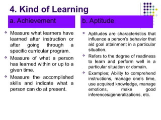 4. Kind of Learning
a. Achievement
 Measure what learners have
learned after instruction or
after going through a
specific curricular program.
 Measure of what a person
has learned within or up to a
given time.
 Measure the accomplished
skills and indicate what a
person can do at present.
b. Aptitude
 Aptitudes are characteristics that
influence a person’s behavior that
aid goal attainment in a particular
situation.
 Refers to the degree of readiness
to learn and perform well in a
particular situation or domain.
 Examples; Ability to comprehend
instructions, manage one’s time,
use acquired knowledge, manage
emotions, make good
inferences/generalizations, etc.
 