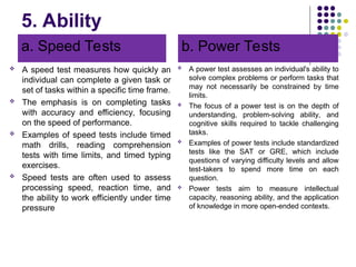 5. Ability
a. Speed Tests
 A speed test measures how quickly an
individual can complete a given task or
set of tasks within a specific time frame.
 The emphasis is on completing tasks
with accuracy and efficiency, focusing
on the speed of performance.
 Examples of speed tests include timed
math drills, reading comprehension
tests with time limits, and timed typing
exercises.
 Speed tests are often used to assess
processing speed, reaction time, and
the ability to work efficiently under time
pressure
b. Power Tests
 A power test assesses an individual's ability to
solve complex problems or perform tasks that
may not necessarily be constrained by time
limits.
 The focus of a power test is on the depth of
understanding, problem-solving ability, and
cognitive skills required to tackle challenging
tasks.
 Examples of power tests include standardized
tests like the SAT or GRE, which include
questions of varying difficulty levels and allow
test-takers to spend more time on each
question.
 Power tests aim to measure intellectual
capacity, reasoning ability, and the application
of knowledge in more open-ended contexts.
 