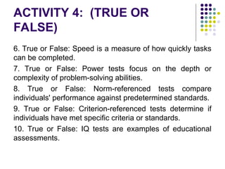 ACTIVITY 4: (TRUE OR
FALSE)
6. True or False: Speed is a measure of how quickly tasks
can be completed.
7. True or False: Power tests focus on the depth or
complexity of problem-solving abilities.
8. True or False: Norm-referenced tests compare
individuals' performance against predetermined standards.
9. True or False: Criterion-referenced tests determine if
individuals have met specific criteria or standards.
10. True or False: IQ tests are examples of educational
assessments.
 