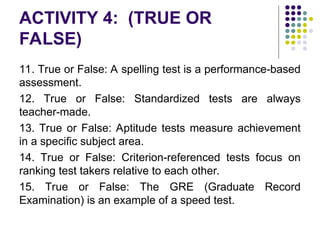 ACTIVITY 4: (TRUE OR
FALSE)
11. True or False: A spelling test is a performance-based
assessment.
12. True or False: Standardized tests are always
teacher-made.
13. True or False: Aptitude tests measure achievement
in a specific subject area.
14. True or False: Criterion-referenced tests focus on
ranking test takers relative to each other.
15. True or False: The GRE (Graduate Record
Examination) is an example of a speed test.
 