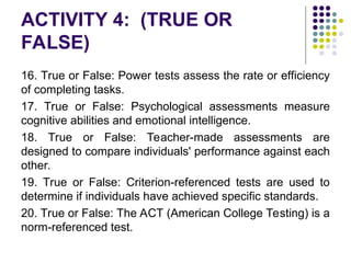 ACTIVITY 4: (TRUE OR
FALSE)
16. True or False: Power tests assess the rate or efficiency
of completing tasks.
17. True or False: Psychological assessments measure
cognitive abilities and emotional intelligence.
18. True or False: Teacher-made assessments are
designed to compare individuals' performance against each
other.
19. True or False: Criterion-referenced tests are used to
determine if individuals have achieved specific standards.
20. True or False: The ACT (American College Testing) is a
norm-referenced test.
 