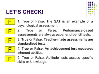 LET’S CHECK!
1. True or False: The SAT is an example of a
psychological assessment.
2. True or False: Performance-based
assessments are always paper-and-pencil tests.
3. True or False: Teacher-made assessments are
standardized tests.
4. True or False: An achievement test measures
inherent abilities.
5. True or False: Aptitude tests assess specific
skills or knowledge.
F
F
F
F
F
 
