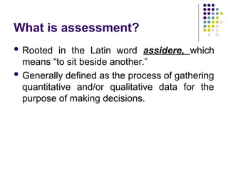 What is assessment?
 Rooted in the Latin word assidere, which
means “to sit beside another.”
 Generally defined as the process of gathering
quantitative and/or qualitative data for the
purpose of making decisions.
 