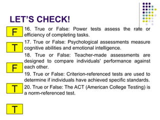 LET’S CHECK!
16. True or False: Power tests assess the rate or
efficiency of completing tasks.
17. True or False: Psychological assessments measure
cognitive abilities and emotional intelligence.
18. True or False: Teacher-made assessments are
designed to compare individuals' performance against
each other.
19. True or False: Criterion-referenced tests are used to
determine if individuals have achieved specific standards.
20. True or False: The ACT (American College Testing) is
a norm-referenced test.
F
T
F
T
T
 