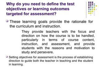 Why do you need to define the test
objectives or learning outcomes
targeted for assessment?
 These learning goals provide the rationale for
the curriculum and instruction.
They provide teachers with the focus and
direction on how the course is to be handled,
particularly in terms of course content,
instruction, and assessment, and provide
students with the reasons and motivation to
study and persevere.
 Setting objectives for assessment is the process of establishing
direction to guide both the teacher in teaching and the student
in learning.
 