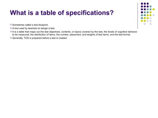 What is a table of specifications?
 Sometimes called a test blueprint.
 A tool used by teachers to design a test.
 It is a table that maps out the test objectives, contents, or topics covered by the test, the levels of cognitive behavior
to be measured, the distribution of items, the number, placement, and weights of test items, and the test format.
 Generally, TOS is prepared before a test is created.
 